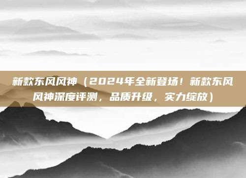 新款东风风神(2024年全新登场!新款东风风神深度评测,品质升级,实力绽放)