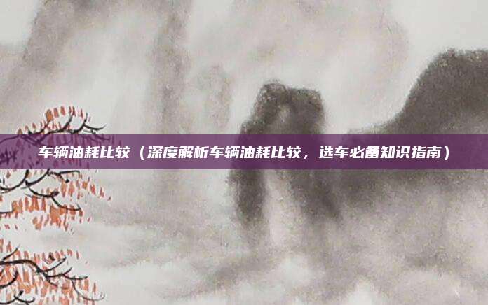 车辆油耗比较(深度解析车辆油耗比较,选车必备知识指南)