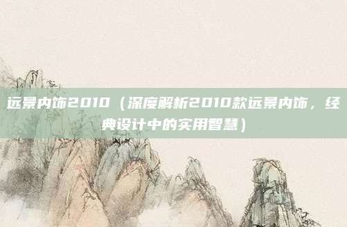 远景内饰2010(深度解析2010款远景内饰,经典设计中的实用智慧)