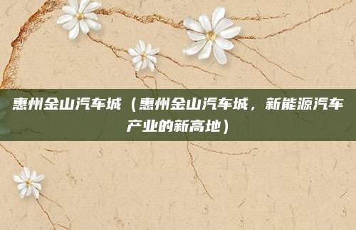 惠州金山汽车城(惠州金山汽车城,新能源汽车产业的新高地)