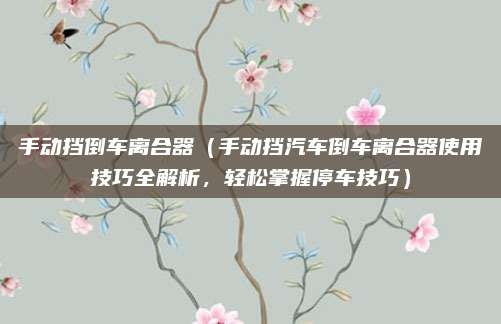 手动挡倒车离合器(手动挡汽车倒车离合器使用技巧全解析,轻松掌握停车技巧)