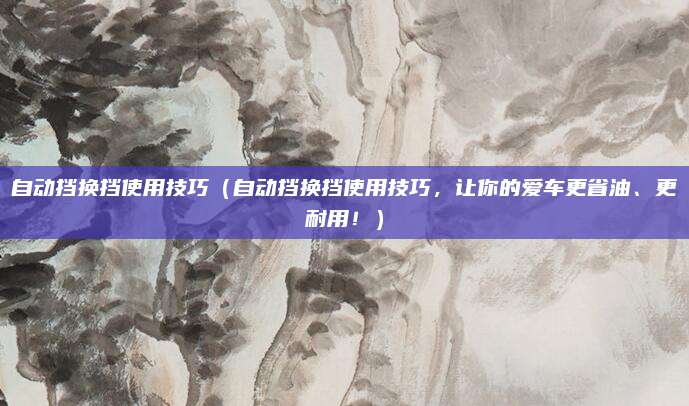 自动挡换挡使用技巧（自动挡换挡使用技巧，让你的爱车更省油、更耐用！）