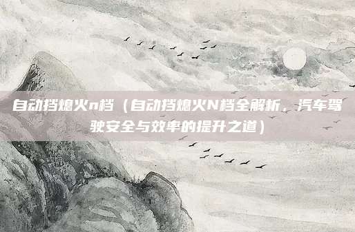 自动挡熄火n档(自动挡熄火N档全解析,汽车驾驶安全与效率的提升之道)