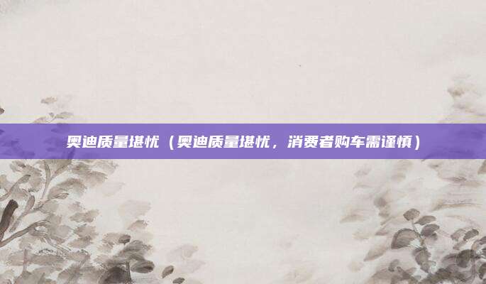 奥迪质量堪忧(奥迪质量堪忧,消费者购车需谨慎)