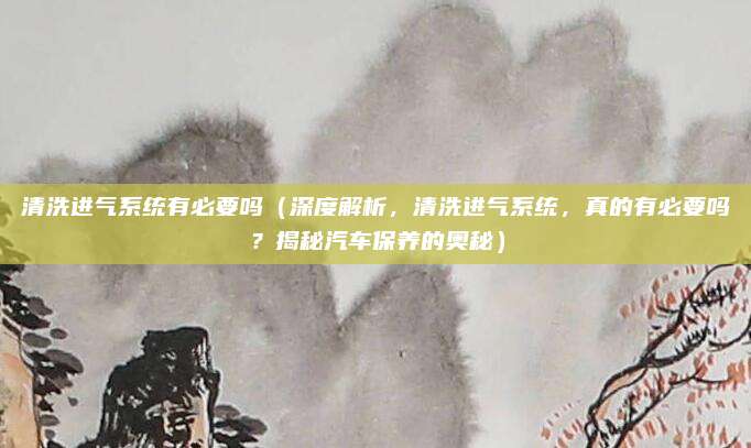 清洗进气系统有必要吗(深度解析,清洗进气系统,真的有必要吗?揭秘汽车保养的奥秘)