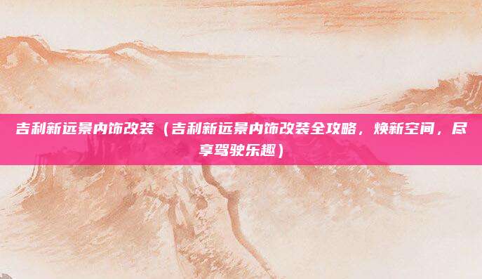 吉利新远景内饰改装(吉利新远景内饰改装全攻略,焕新空间,尽享驾驶乐趣)