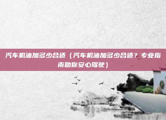 汽车机油加多少合适(汽车机油加多少合适?专业指南助你安心驾驶)