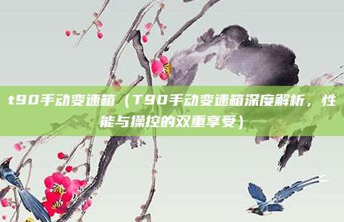 t90手动变速箱(T90手动变速箱深度解析,性能与操控的双重享受)