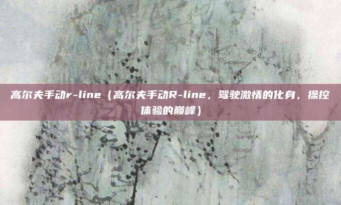 高尔夫手动r-line(高尔夫手动R-line,驾驶激情的化身,操控体验的巅峰)