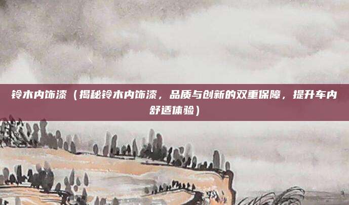 铃木内饰漆(揭秘铃木内饰漆,品质与创新的双重保障,提升车内舒适体验)