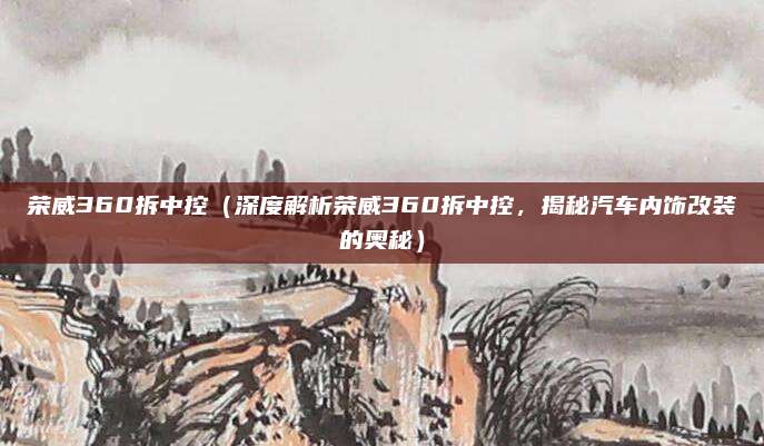 荣威360拆中控(深度解析荣威360拆中控,揭秘汽车内饰改装的奥秘)
