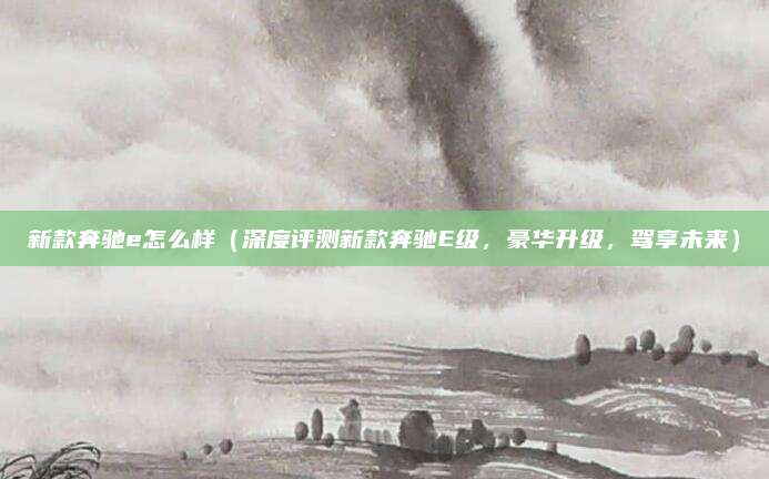 新款奔驰e怎么样(深度评测新款奔驰E级,豪华升级,驾享未来)