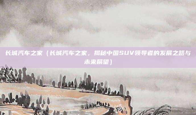 长城汽车之家(长城汽车之家,揭秘中国SUV领导者的发展之路与未来展望)