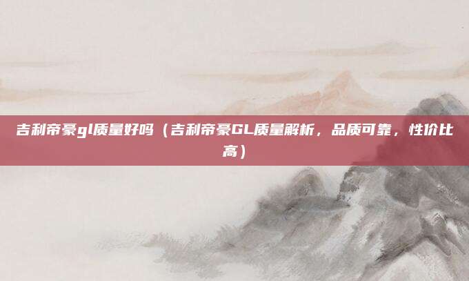 吉利帝豪gl质量好吗(吉利帝豪GL质量解析,品质可靠,性价比高)