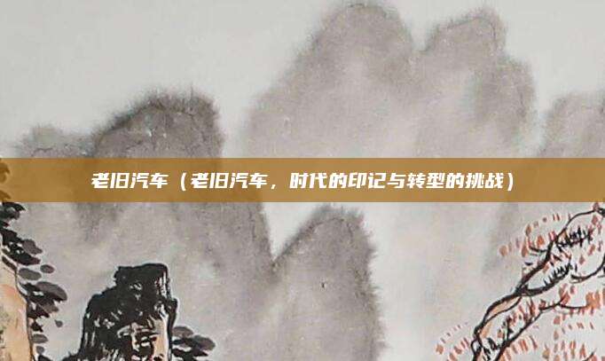 老旧汽车（老旧汽车，时代的印记与转型的挑战）