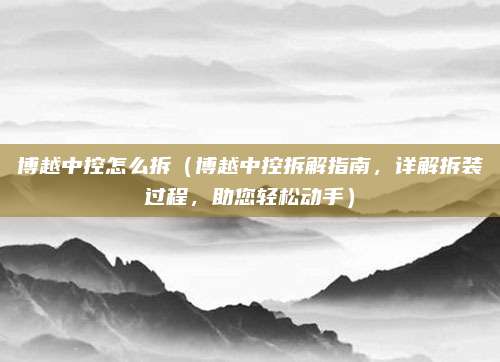 博越中控怎么拆（博越中控拆解指南，详解拆装过程，助您轻松动手）