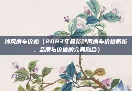 御风房车价格（2023年最新御风房车价格解析，品质与价值的完美融合）