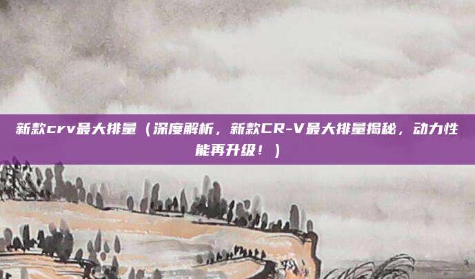 新款crv最大排量（深度解析，新款CR-V最大排量揭秘，动力性能再升级！）