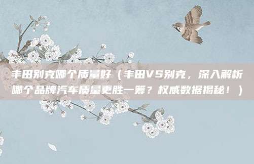 丰田别克哪个质量好（丰田VS别克，深入解析哪个品牌汽车质量更胜一筹？权威数据揭秘！）