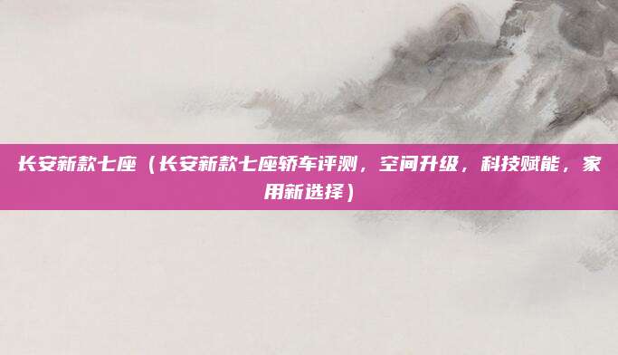 长安新款七座（长安新款七座轿车评测，空间升级，科技赋能，家用新选择）