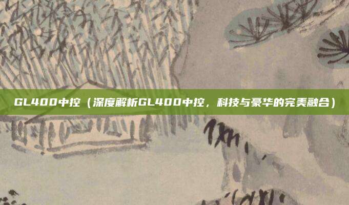 GL400中控（深度解析GL400中控，科技与豪华的完美融合）