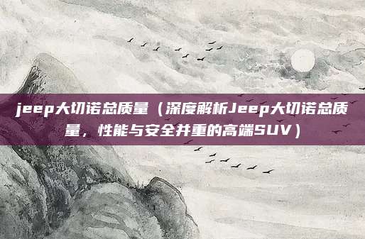 jeep大切诺总质量（深度解析Jeep大切诺总质量，性能与安全并重的高端SUV）