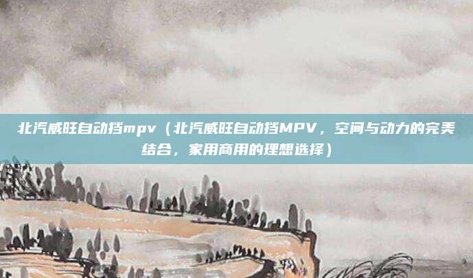 北汽威旺自动挡mpv（北汽威旺自动挡MPV，空间与动力的完美结合，家用商用的理想选择）