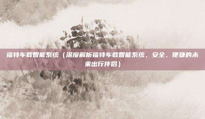 福特车载智能系统(深度解析福特车载智能系统,安全、便捷的未来出行伴侣)