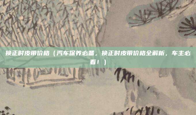 换正时皮带价格（汽车保养必备，换正时皮带价格全解析，车主必看！）