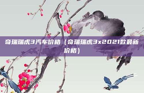 奇瑞瑞虎3汽车价格(奇瑞瑞虎3x2021款最新价格)