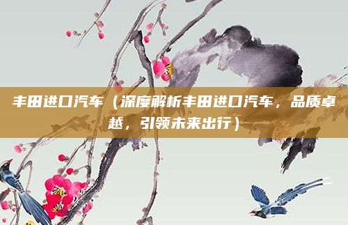 丰田进口汽车(深度解析丰田进口汽车,品质卓越,引领未来出行)