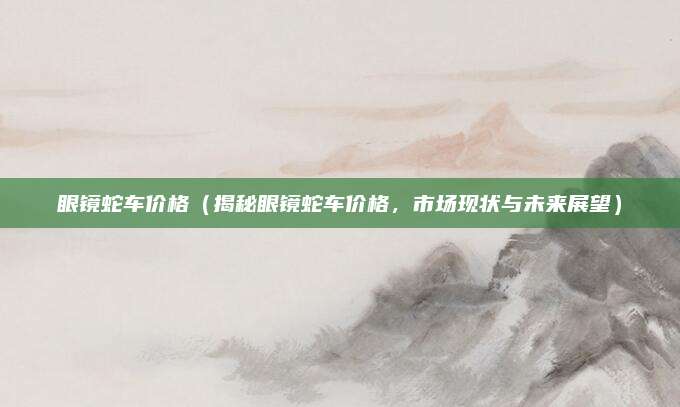 眼镜蛇车价格(揭秘眼镜蛇车价格,市场现状与未来展望)