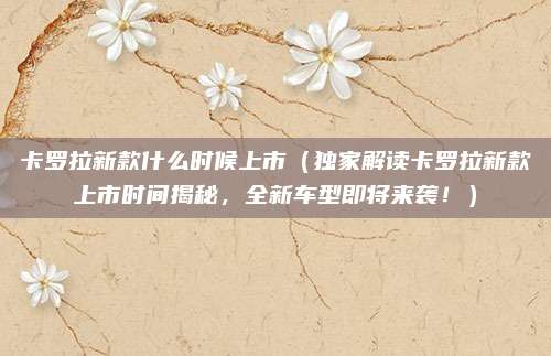 卡罗拉新款什么时候上市(独家解读卡罗拉新款上市时间揭秘,全新车型即将来袭!)