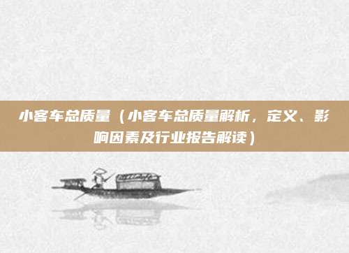 小客车总质量(小客车总质量解析,定义、影响因素及行业报告解读)