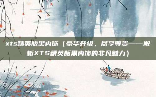xts精英版黑内饰(豪华升级,尽享尊贵——解析XTS精英版黑内饰的非凡魅力)