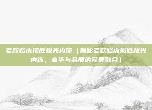 老款路虎揽胜极光内饰(揭秘老款路虎揽胜极光内饰,奢华与品质的完美融合)