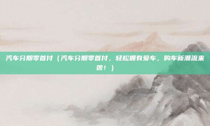 汽车分期零首付(汽车分期零首付,轻松拥有爱车,购车新潮流来袭!)