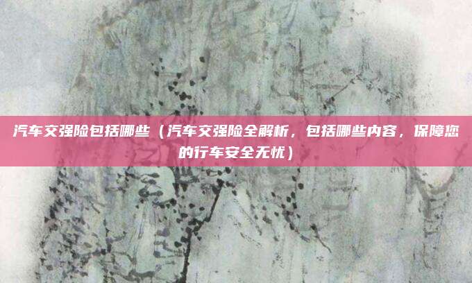 汽车交强险包括哪些(汽车交强险全解析,包括哪些内容,保障您的行车安全无忧)