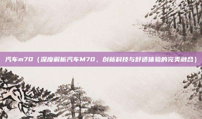 汽车m70（深度解析汽车M70，创新科技与舒适体验的完美融合）