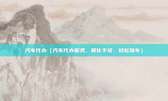 汽车代办（汽车代办服务，简化手续，轻松驾车）
