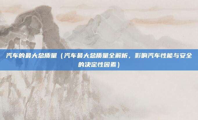 汽车的最大总质量(汽车最大总质量全解析,影响汽车性能与安全的决定性因素)