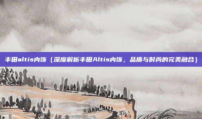丰田altis内饰（深度解析丰田Altis内饰，品质与时尚的完美融合）