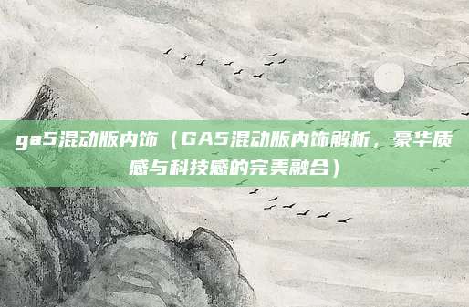 ga5混动版内饰(GA5混动版内饰解析,豪华质感与科技感的完美融合)