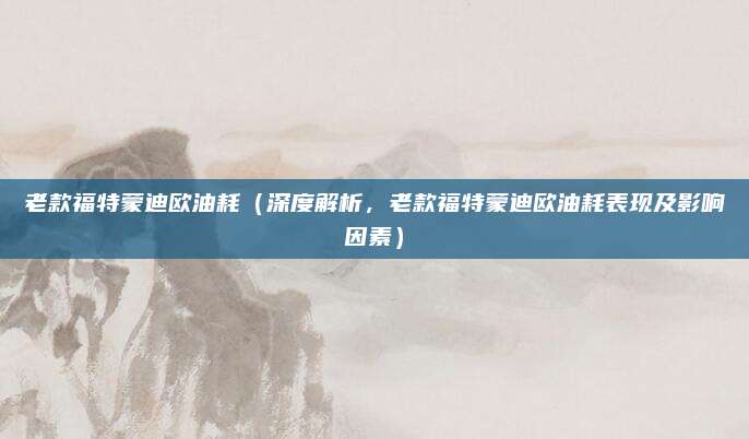 老款福特蒙迪欧油耗(深度解析,老款福特蒙迪欧油耗表现及影响因素)