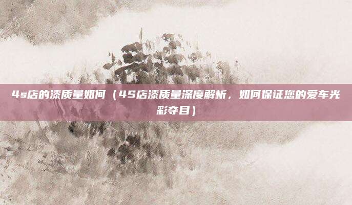 4s店的漆质量如何(4S店漆质量深度解析,如何保证您的爱车光彩夺目)