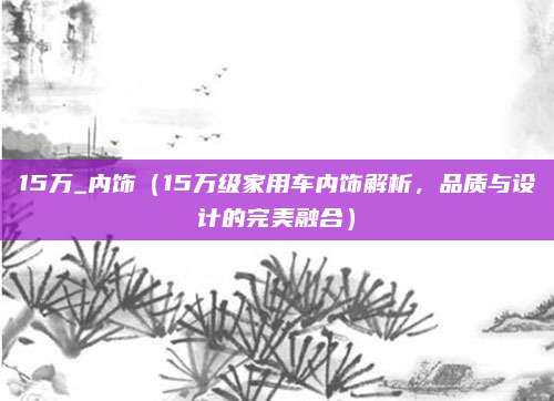 15万_内饰(15万级家用车内饰解析,品质与设计的完美融合)