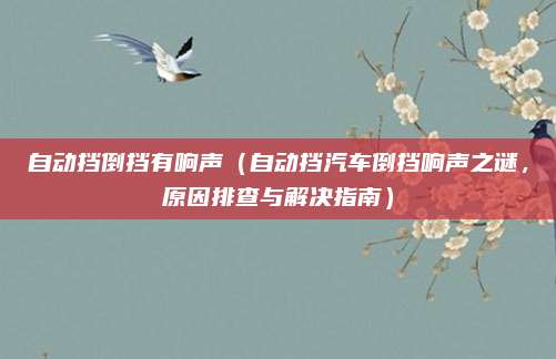 自动挡倒挡有响声(自动挡汽车倒挡响声之谜,原因排查与解决指南)