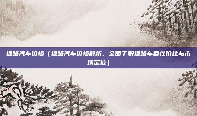 捷路汽车价格(捷路汽车价格解析,全面了解捷路车型性价比与市场定位)
