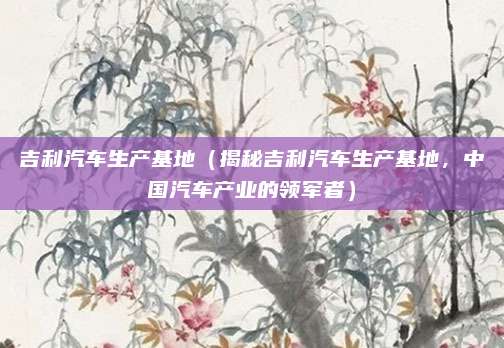 吉利汽车生产基地(揭秘吉利汽车生产基地,中国汽车产业的领军者)