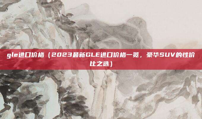 gle进口价格(2023最新GLE进口价格一览,豪华SUV的性价比之选)